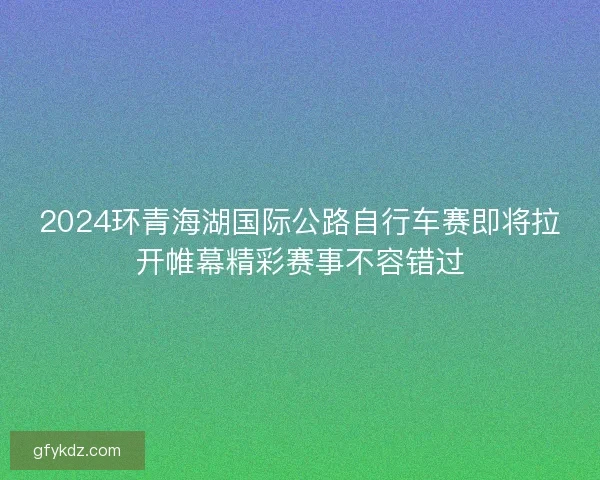 2024环青海湖国际公路自行车赛即将拉开帷幕精彩赛事不容错过