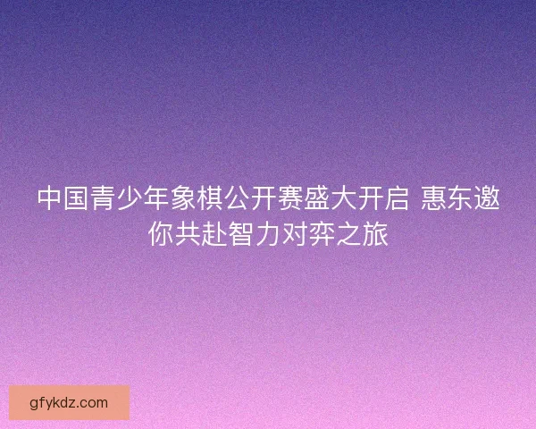 中国青少年象棋公开赛盛大开启 惠东邀你共赴智力对弈之旅