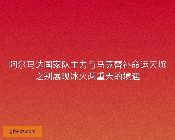 阿尔玛达国家队主力与马竞替补命运天壤之别展现冰火两重天的境遇
