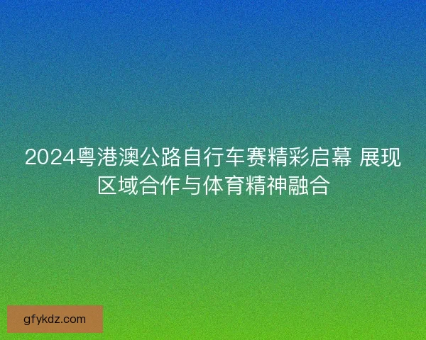 2024粤港澳公路自行车赛精彩启幕 展现区域合作与体育精神融合