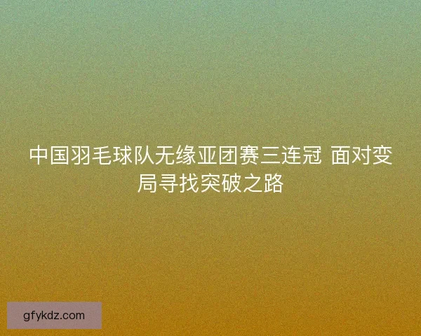 中国羽毛球队无缘亚团赛三连冠 面对变局寻找突破之路