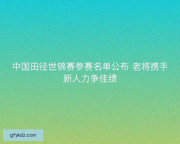 中国田径世锦赛参赛名单公布 老将携手新人力争佳绩