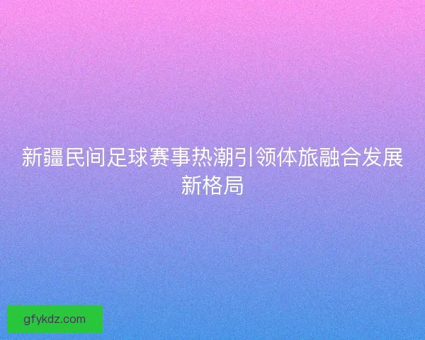 新疆民间足球赛事热潮引领体旅融合发展新格局
