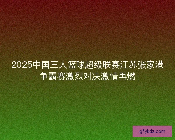 2025中国三人篮球超级联赛江苏张家港争霸赛激烈对决激情再燃