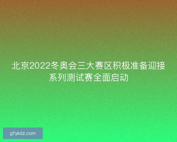 北京2022冬奥会三大赛区积极准备迎接系列测试赛全面启动