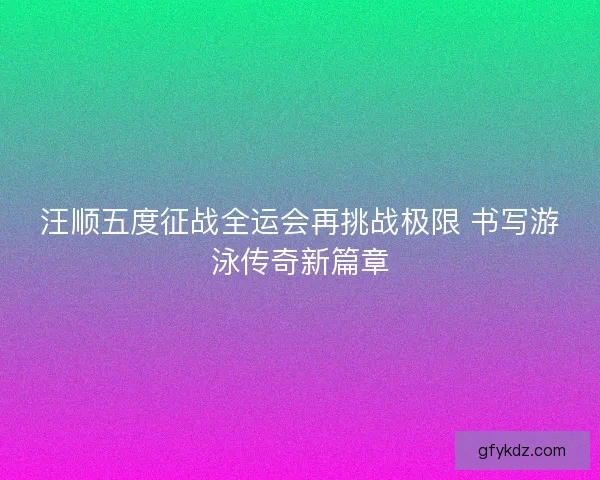 汪顺五度征战全运会再挑战极限 书写游泳传奇新篇章