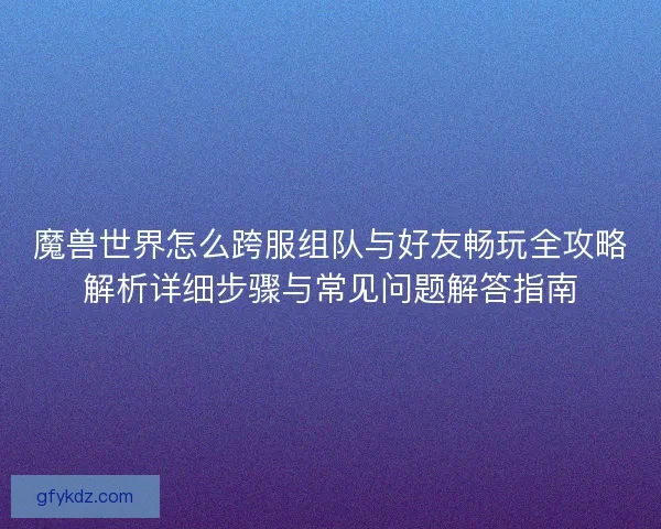 魔兽世界怎么跨服组队与好友畅玩全攻略解析详细步骤与常见问题解答指南