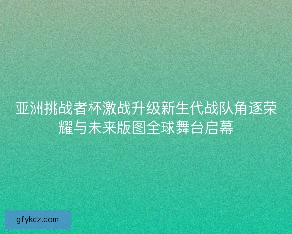 亚洲挑战者杯激战升级新生代战队角逐荣耀与未来版图全球舞台启幕