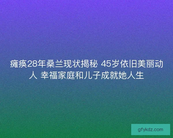 瘫痪28年桑兰现状揭秘 45岁依旧美丽动人 幸福家庭和儿子成就她人生