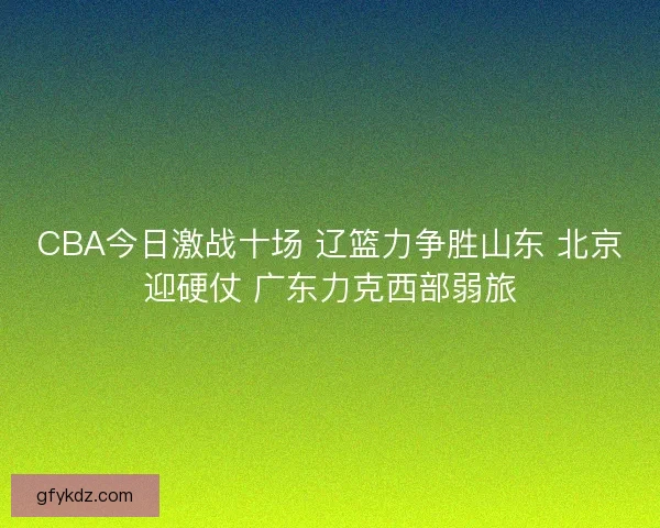 CBA今日激战十场 辽篮力争胜山东 北京迎硬仗 广东力克西部弱旅