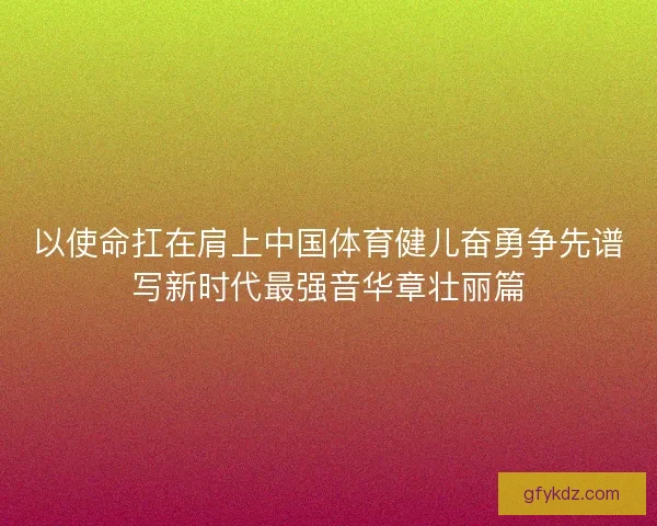 以使命扛在肩上中国体育健儿奋勇争先谱写新时代最强音华章壮丽篇
