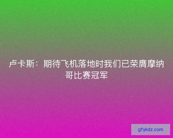 卢卡斯：期待飞机落地时我们已荣膺摩纳哥比赛冠军
