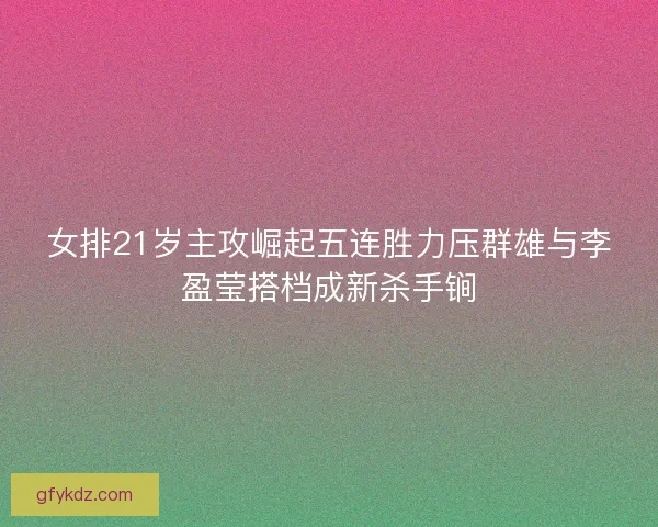 女排21岁主攻崛起五连胜力压群雄与李盈莹搭档成新杀手锏