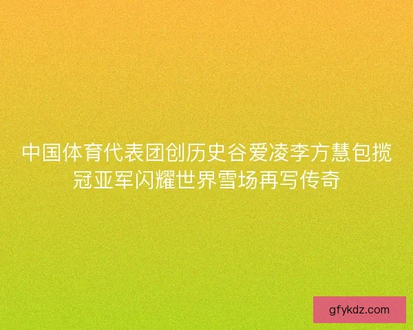 中国体育代表团创历史谷爱凌李方慧包揽冠亚军闪耀世界雪场再写传奇