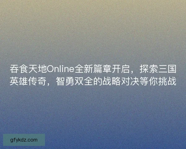 吞食天地Online全新篇章开启，探索三国英雄传奇，智勇双全的战略对决等你挑战