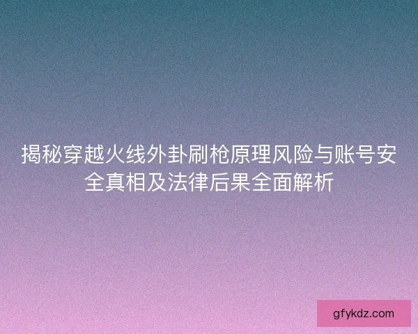 揭秘穿越火线外卦刷枪原理风险与账号安全真相及法律后果全面解析