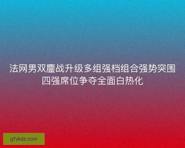 法网男双鏖战升级多组强档组合强势突围四强席位争夺全面白热化