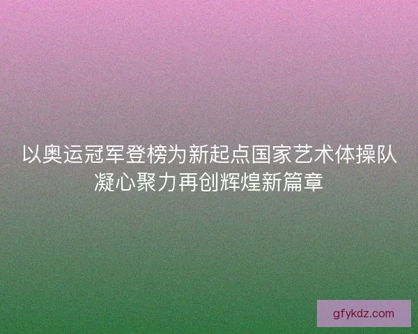 以奥运冠军登榜为新起点国家艺术体操队凝心聚力再创辉煌新篇章