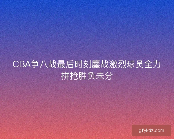 CBA争八战最后时刻鏖战激烈球员全力拼抢胜负未分