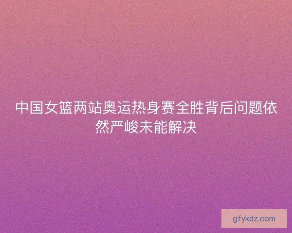 中国女篮两站奥运热身赛全胜背后问题依然严峻未能解决