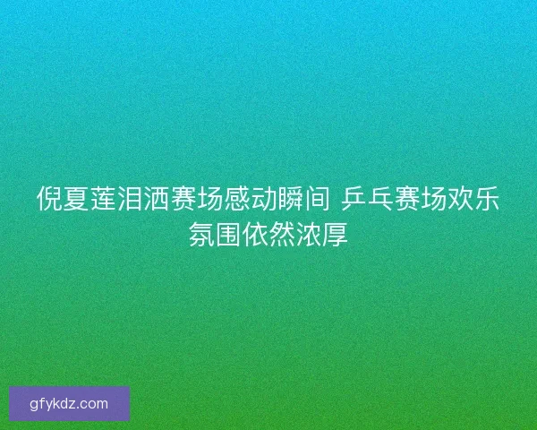 倪夏莲泪洒赛场感动瞬间 乒乓赛场欢乐氛围依然浓厚