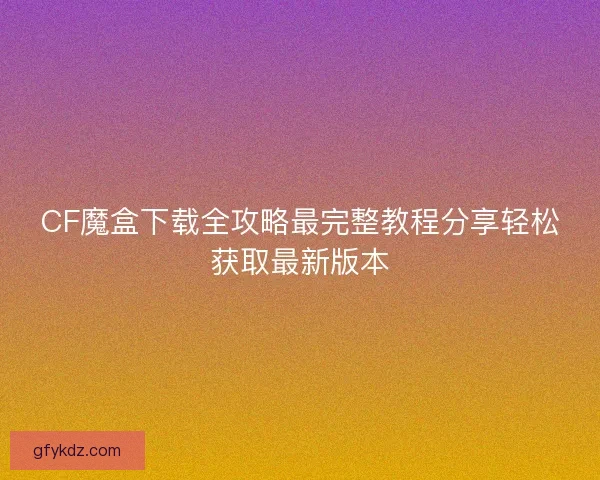 CF魔盒下载全攻略最完整教程分享轻松获取最新版本