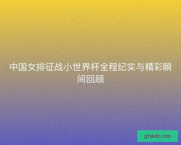 中国女排征战小世界杯全程纪实与精彩瞬间回顾 中国女排征战小世界杯全程纪实与精彩瞬间回顾