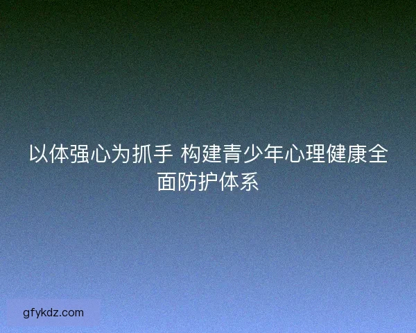 以体强心为抓手 构建青少年心理健康全面防护体系