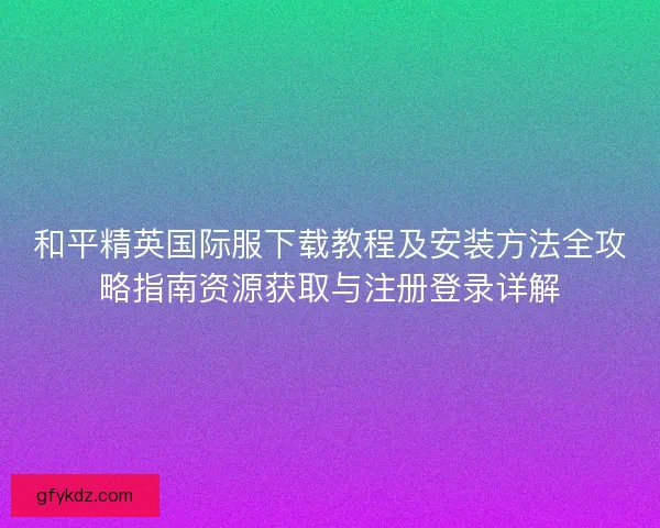 和平精英国际服下载教程及安装方法全攻略指南资源获取与注册登录详解